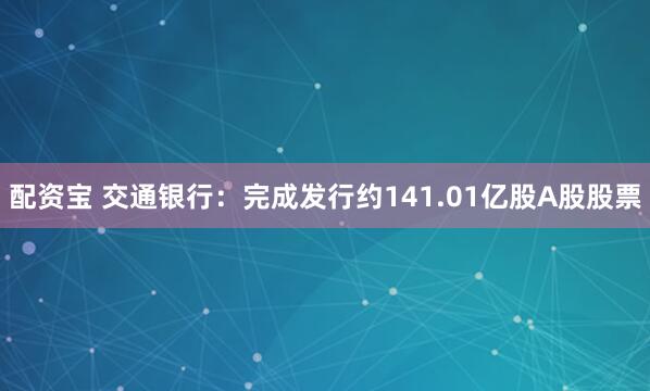 配资宝 交通银行：完成发行约141.01亿股A股股票