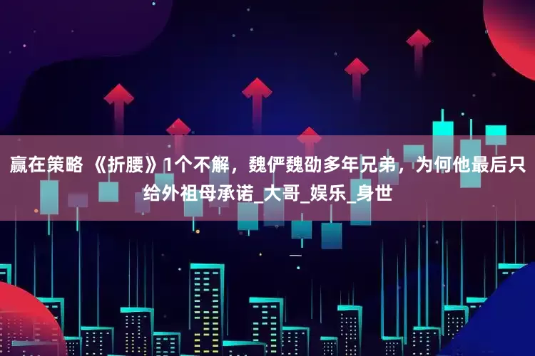 赢在策略 《折腰》1个不解，魏俨魏劭多年兄弟，为何他最后只给外祖母承诺_大哥_娱乐_身世