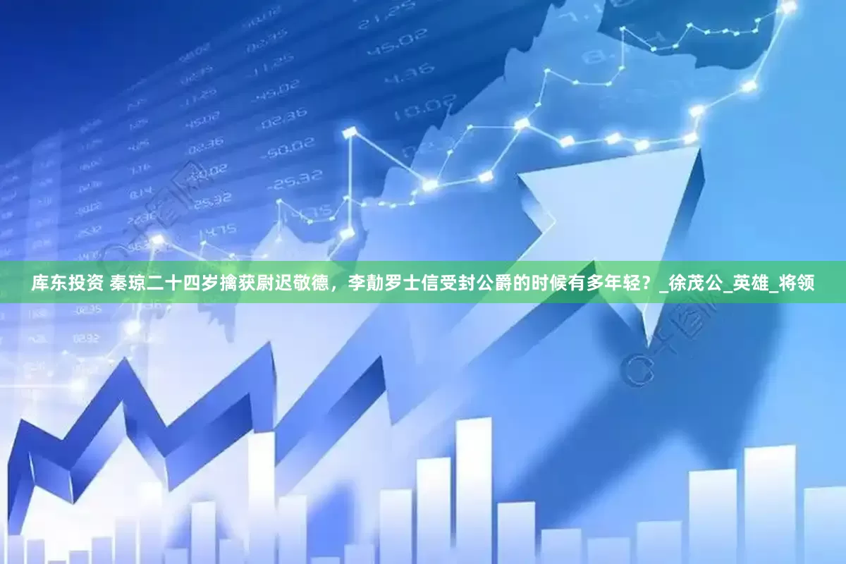 库东投资 秦琼二十四岁擒获尉迟敬德，李勣罗士信受封公爵的时候有多年轻？_徐茂公_英雄_将领