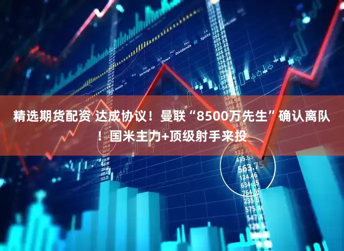 精选期货配资 达成协议！曼联“8500万先生”确认离队！国米主力+顶级射手来投