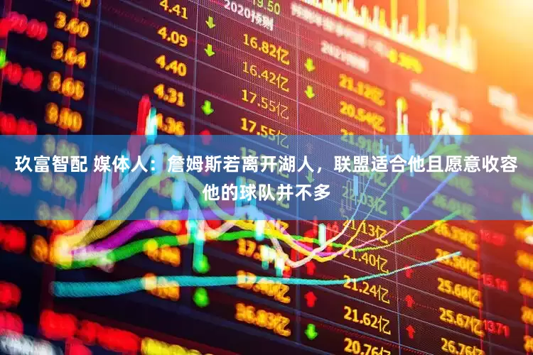 玖富智配 媒体人：詹姆斯若离开湖人，联盟适合他且愿意收容他的球队并不多