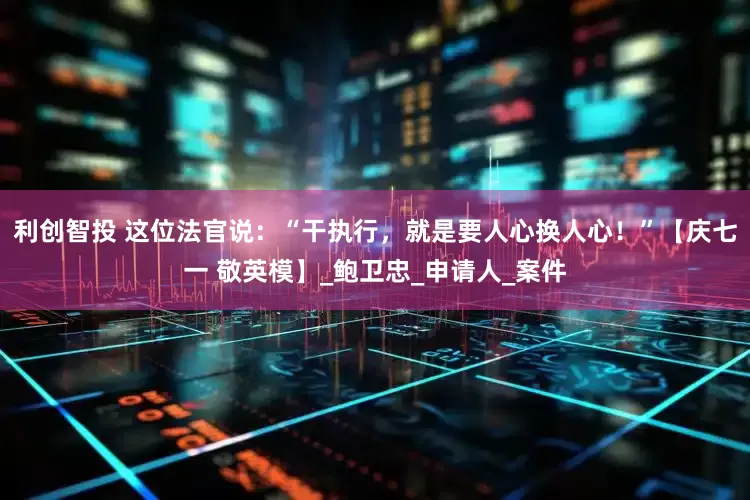 利创智投 这位法官说：“干执行，就是要人心换人心！”【庆七一 敬英模】_鲍卫忠_申请人_案件