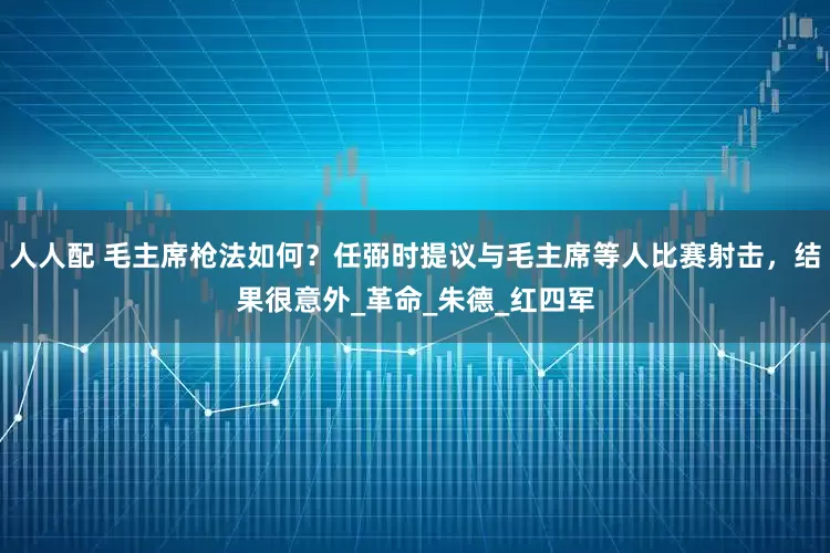 人人配 毛主席枪法如何？任弼时提议与毛主席等人比赛射击，结果很意外_革命_朱德_红四军