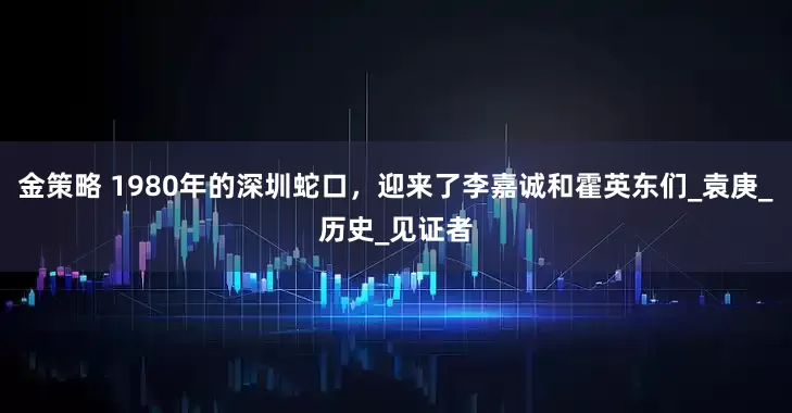 金策略 1980年的深圳蛇口，迎来了李嘉诚和霍英东们_袁庚_历史_见证者