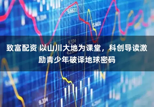 致富配资 以山川大地为课堂，科创导读激励青少年破译地球密码