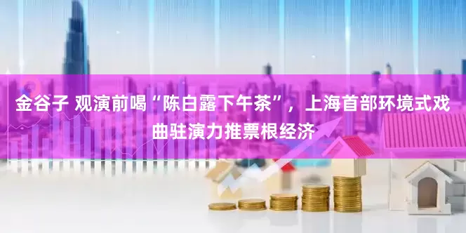 金谷子 观演前喝“陈白露下午茶”，上海首部环境式戏曲驻演力推票根经济