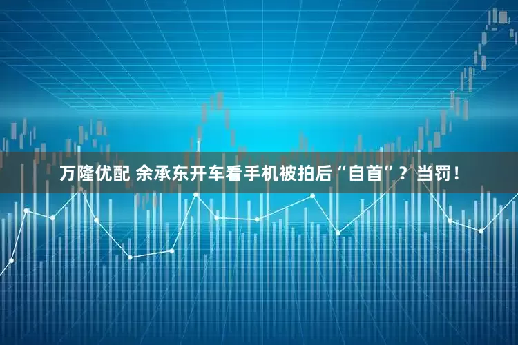 万隆优配 余承东开车看手机被拍后“自首”？当罚！
