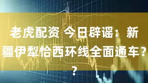老虎配资 今日辟谣：新疆伊犁恰西环线全面通车？