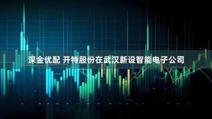 深金优配 开特股份在武汉新设智能电子公司