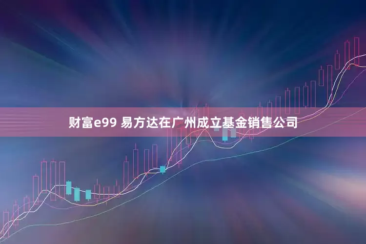 财富e99 易方达在广州成立基金销售公司