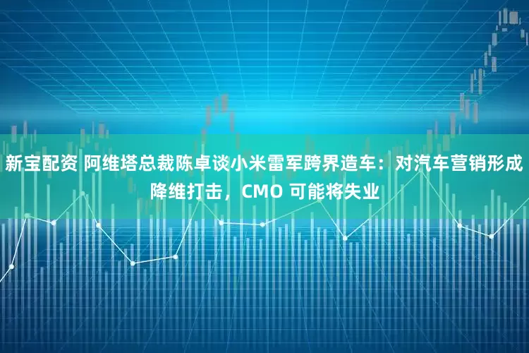 新宝配资 阿维塔总裁陈卓谈小米雷军跨界造车：对汽车营销形成降维打击，CMO 可能将失业