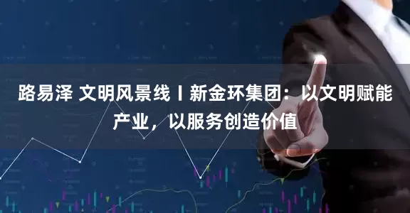 路易泽 文明风景线〡新金环集团：以文明赋能产业，以服务创造价值