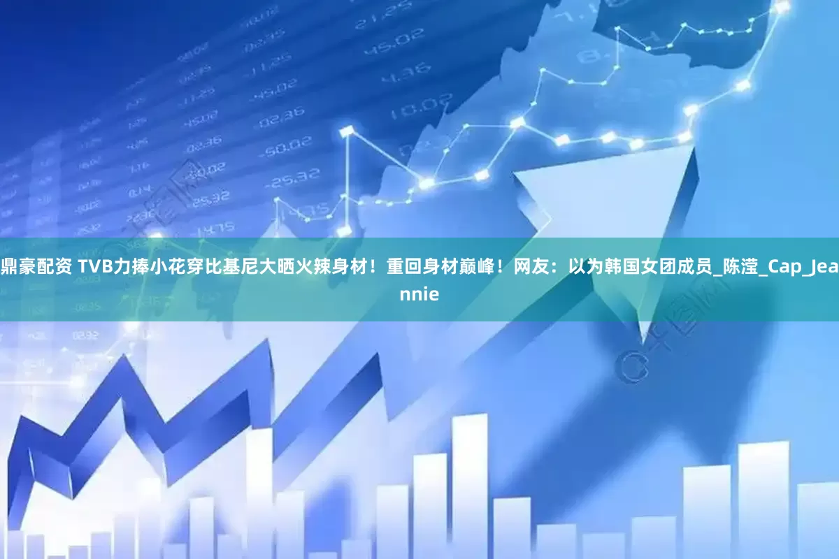 鼎豪配资 TVB力捧小花穿比基尼大晒火辣身材！重回身材巅峰！网友：以为韩国女团成员_陈滢_Cap_Jeannie