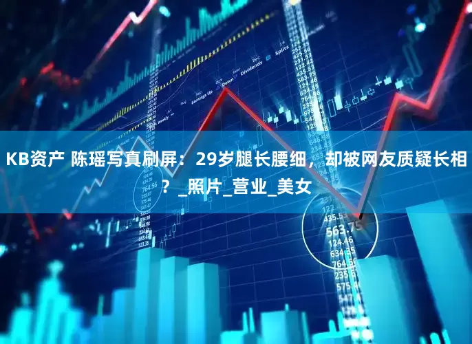 KB资产 陈瑶写真刷屏：29岁腿长腰细，却被网友质疑长相？_照片_营业_美女