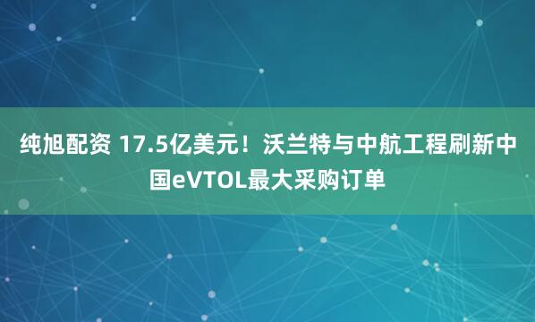 纯旭配资 17.5亿美元！沃兰特与中航工程刷新中国eVTOL最大采购订单