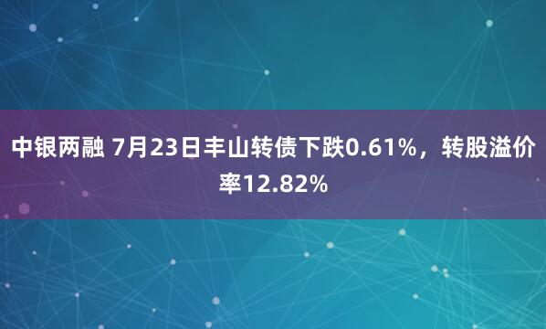 中银两融 7月23日丰山转债下跌0.61%，转股溢价率12.82%