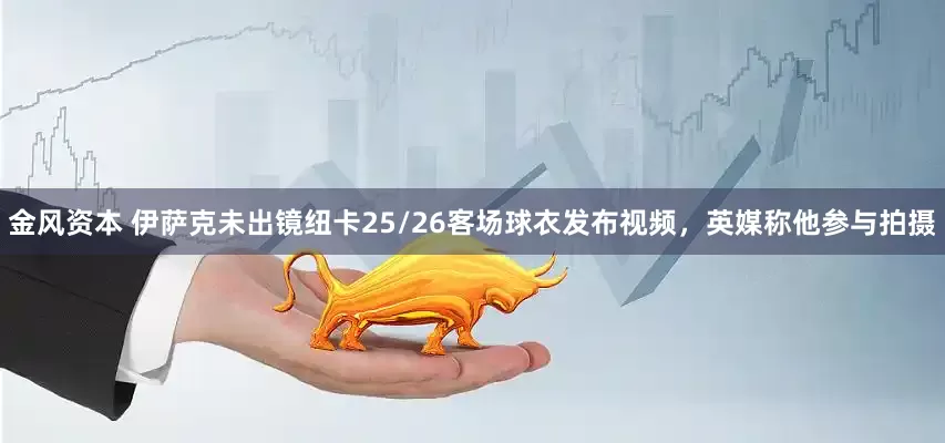 金风资本 伊萨克未出镜纽卡25/26客场球衣发布视频，英媒称他参与拍摄