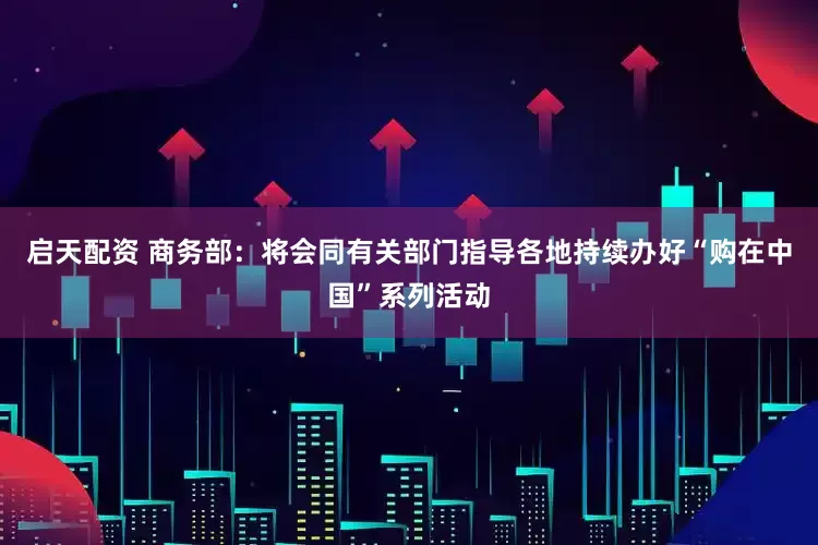 启天配资 商务部：将会同有关部门指导各地持续办好“购在中国”系列活动