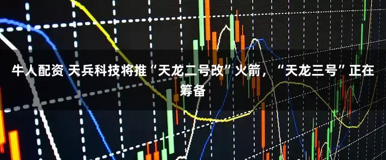 牛人配资 天兵科技将推“天龙二号改”火箭，“天龙三号”正在筹备