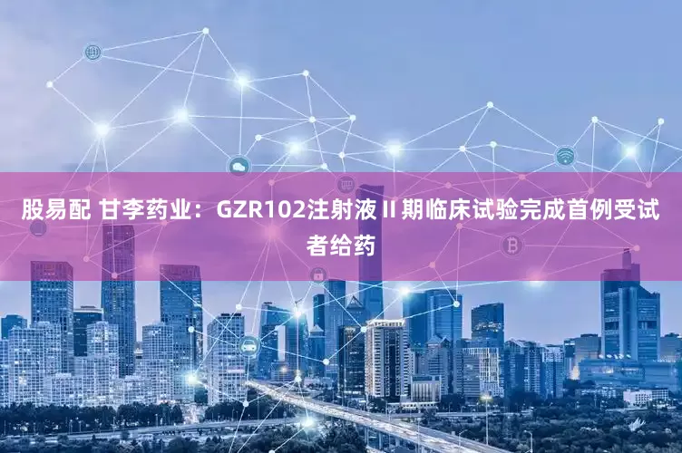 股易配 甘李药业：GZR102注射液Ⅱ期临床试验完成首例受试者给药