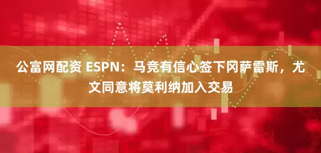公富网配资 ESPN：马竞有信心签下冈萨雷斯，尤文同意将莫利纳加入交易