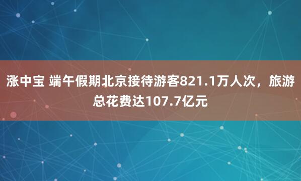 涨中宝 端午假期北京接待游客821.1万人次,旅游总花费达107.7亿元